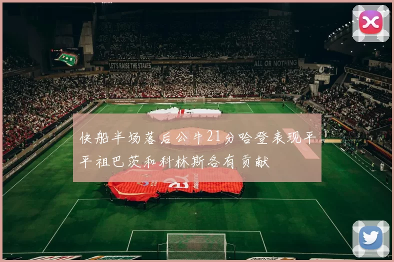 快船半场落后公牛21分哈登表现平平祖巴茨和科林斯各有贡献