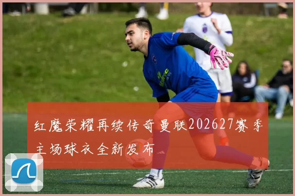 红魔荣耀再续传奇曼联202627赛季主场球衣全新发布